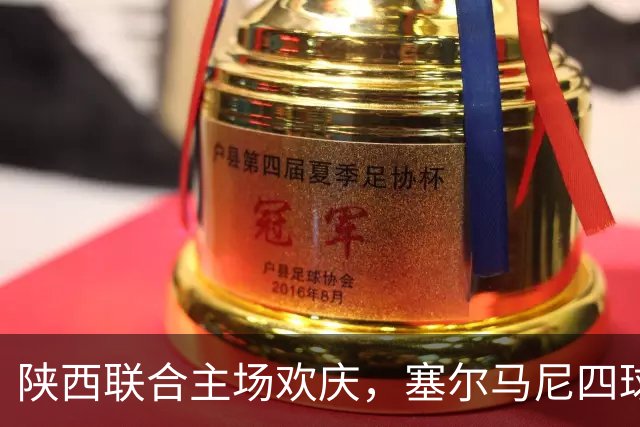 陕西联合主场欢庆，塞尔马尼四球成焦点，马希伟与阿兹拉克助攻闪耀